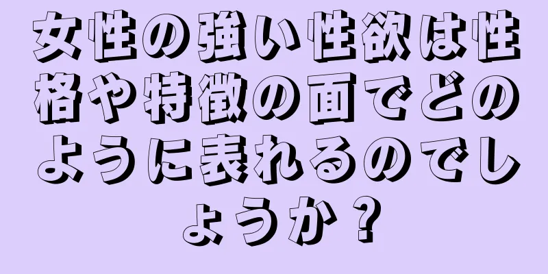 女性の強い性欲は性格や特徴の面でどのように表れるのでしょうか？