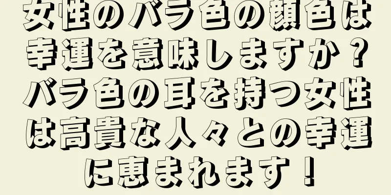 女性のバラ色の顔色は幸運を意味しますか？バラ色の耳を持つ女性は高貴な人々との幸運に恵まれます！