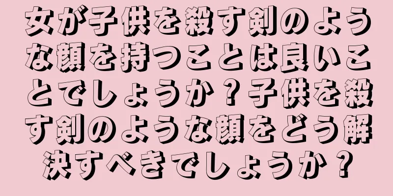 女が子供を殺す剣のような顔を持つことは良いことでしょうか？子供を殺す剣のような顔をどう解決すべきでしょうか？