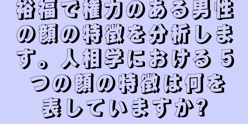 裕福で権力のある男性の顔の特徴を分析します。人相学における 5 つの顔の特徴は何を表していますか?