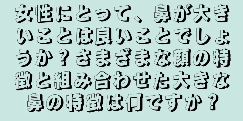 女性にとって、鼻が大きいことは良いことでしょうか？さまざまな顔の特徴と組み合わせた大きな鼻の特徴は何ですか？