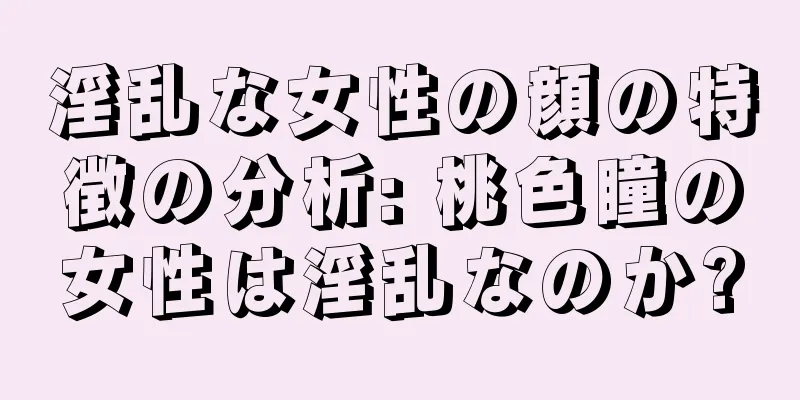 淫乱な女性の顔の特徴の分析: 桃色瞳の女性は淫乱なのか?