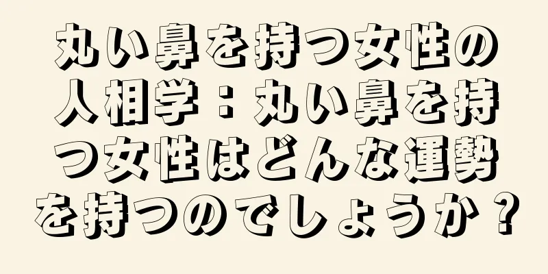 丸い鼻を持つ女性の人相学：丸い鼻を持つ女性はどんな運勢を持つのでしょうか？