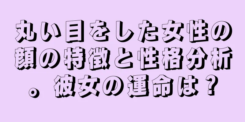 丸い目をした女性の顔の特徴と性格分析。彼女の運命は？