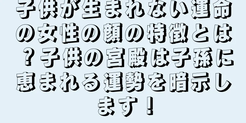 子供が生まれない運命の女性の顔の特徴とは？子供の宮殿は子孫に恵まれる運勢を暗示します！