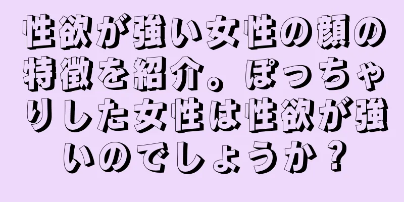 性欲が強い女性の顔の特徴を紹介。ぽっちゃりした女性は性欲が強いのでしょうか？