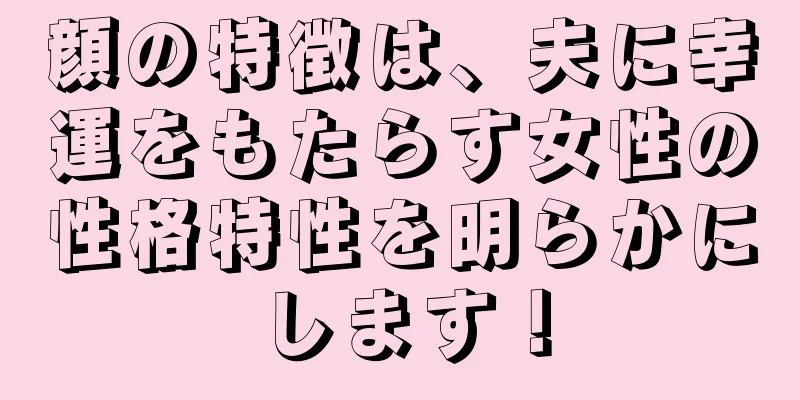 顔の特徴は、夫に幸運をもたらす女性の性格特性を明らかにします！