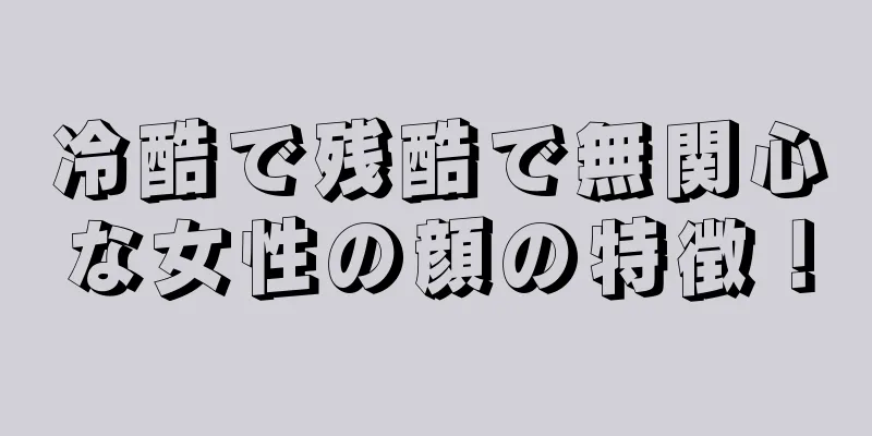 冷酷で残酷で無関心な女性の顔の特徴！