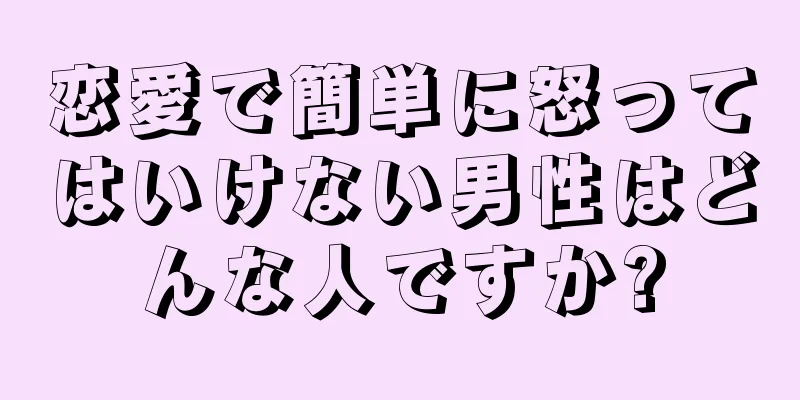 恋愛で簡単に怒ってはいけない男性はどんな人ですか?