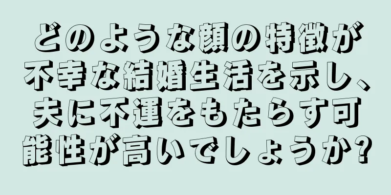 どのような顔の特徴が不幸な結婚生活を示し、夫に不運をもたらす可能性が高いでしょうか?