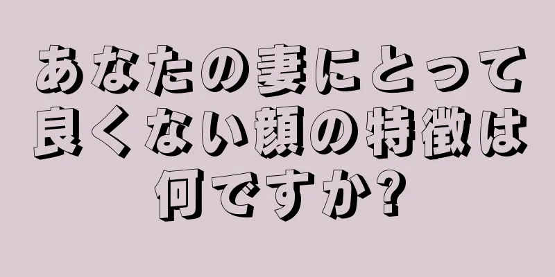 あなたの妻にとって良くない顔の特徴は何ですか?