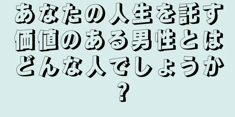 あなたの人生を託す価値のある男性とはどんな人でしょうか？