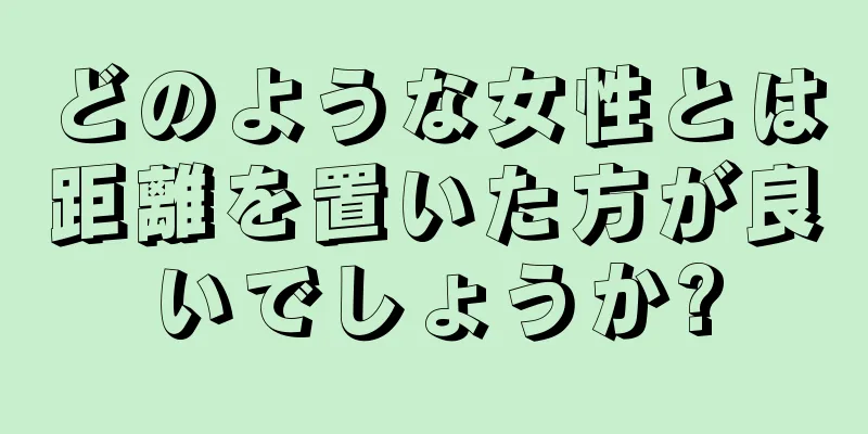 どのような女性とは距離を置いた方が良いでしょうか?