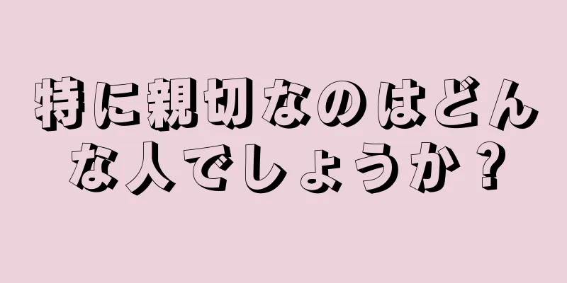 特に親切なのはどんな人でしょうか？