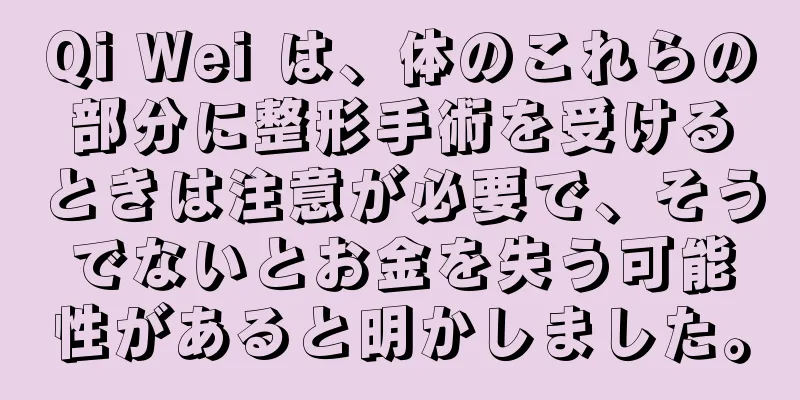 Qi Wei は、体のこれらの部分に整形手術を受けるときは注意が必要で、そうでないとお金を失う可能性があると明かしました。