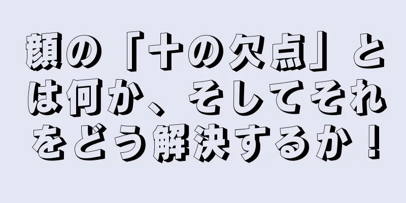 顔の「十の欠点」とは何か、そしてそれをどう解決するか！