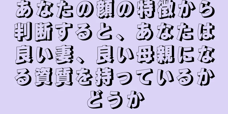 あなたの顔の特徴から判断すると、あなたは良い妻、良い母親になる資質を持っているかどうか