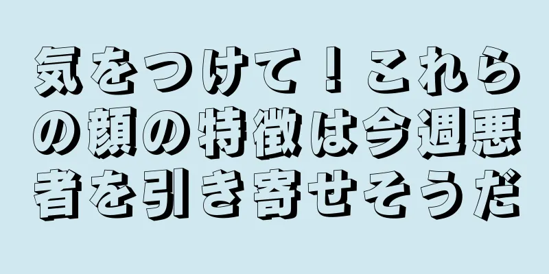 気をつけて！これらの顔の特徴は今週悪者を引き寄せそうだ