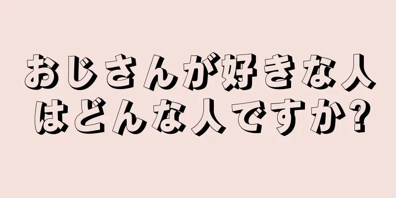 おじさんが好きな人はどんな人ですか?