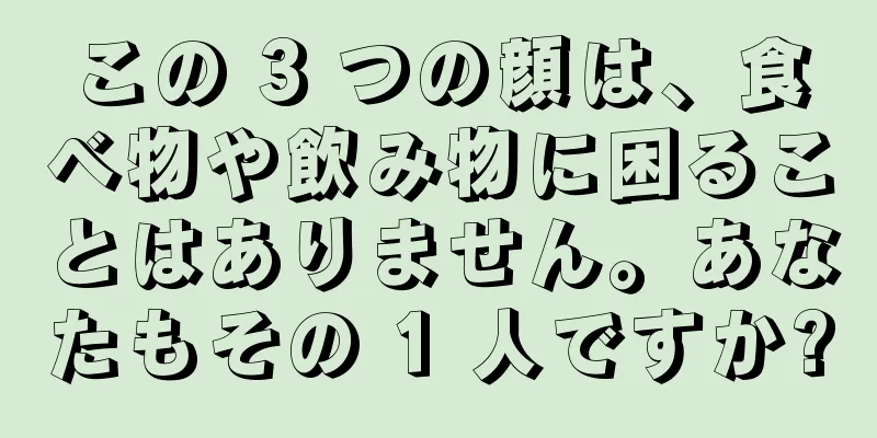 この 3 つの顔は、食べ物や飲み物に困ることはありません。あなたもその 1 人ですか?