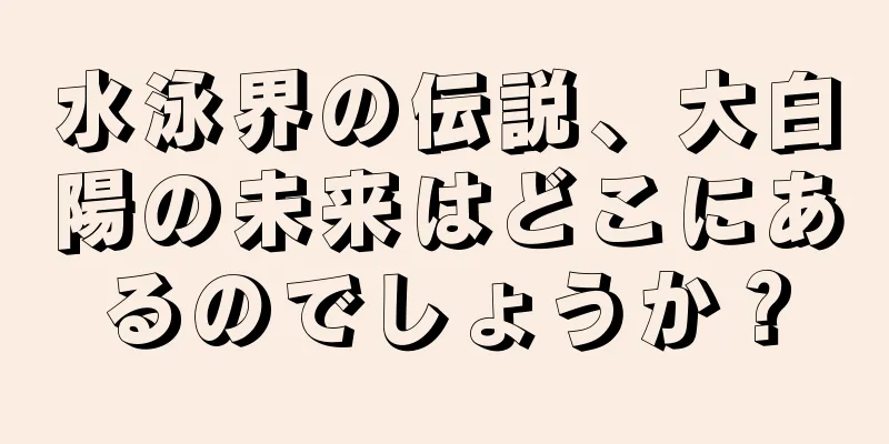 水泳界の伝説、大白陽の未来はどこにあるのでしょうか？