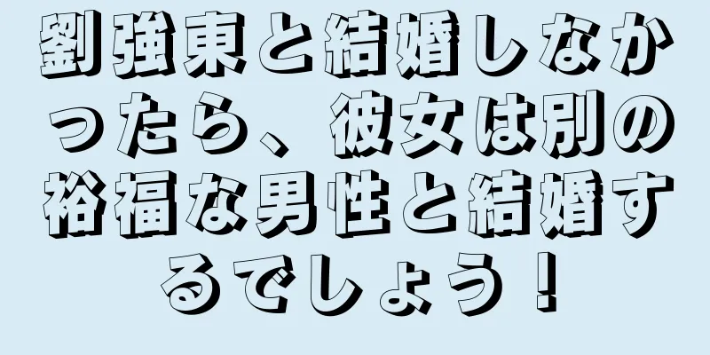 劉強東と結婚しなかったら、彼女は別の裕福な男性と結婚するでしょう！