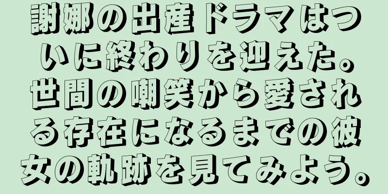 謝娜の出産ドラマはついに終わりを迎えた。世間の嘲笑から愛される存在になるまでの彼女の軌跡を見てみよう。