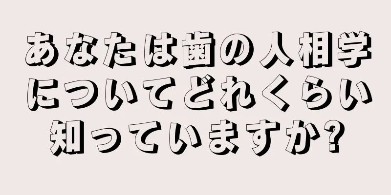 あなたは歯の人相学についてどれくらい知っていますか?