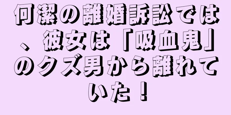 何潔の離婚訴訟では、彼女は「吸血鬼」のクズ男から離れていた！