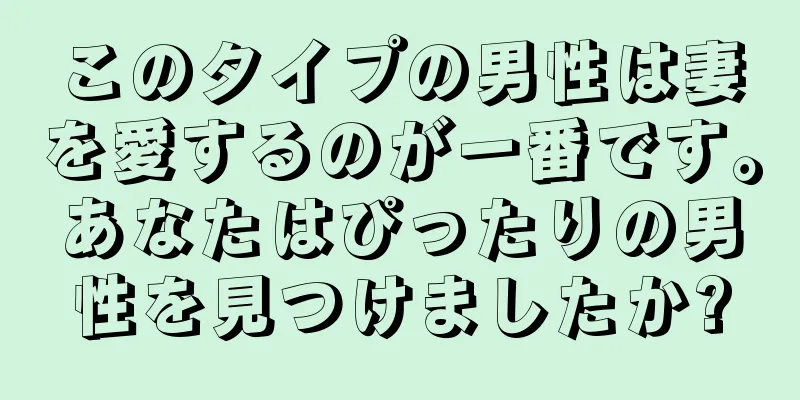 このタイプの男性は妻を愛するのが一番です。あなたはぴったりの男性を見つけましたか?