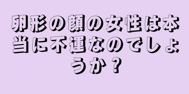 卵形の顔の女性は本当に不運なのでしょうか？