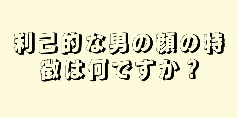 利己的な男の顔の特徴は何ですか？