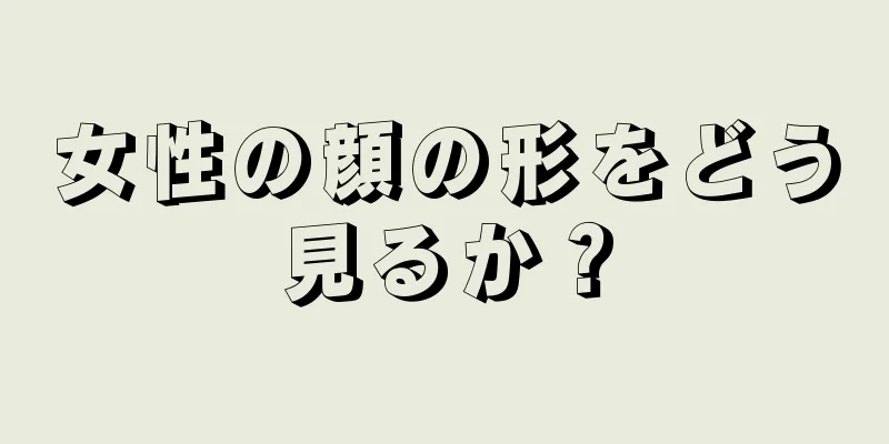 女性の顔の形をどう見るか？