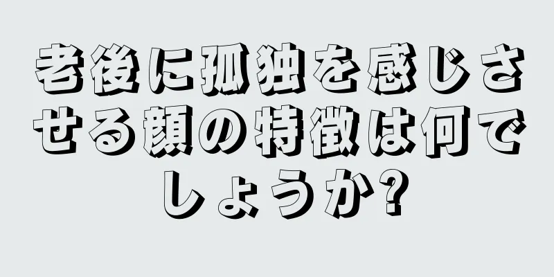 老後に孤独を感じさせる顔の特徴は何でしょうか?