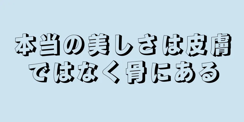 本当の美しさは皮膚ではなく骨にある