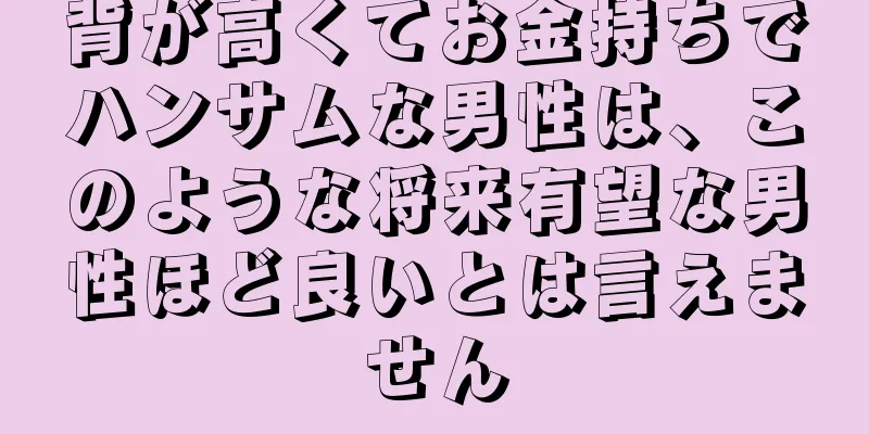 背が高くてお金持ちでハンサムな男性は、このような将来有望な男性ほど良いとは言えません