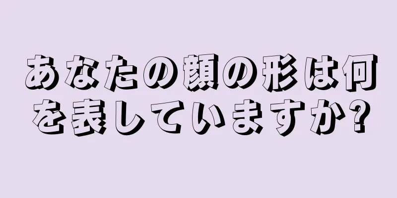 あなたの顔の形は何を表していますか?