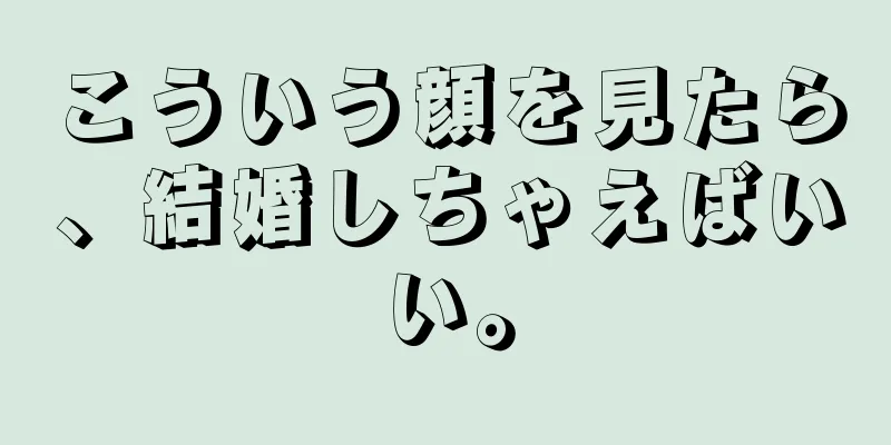 こういう顔を見たら、結婚しちゃえばいい。