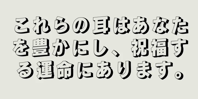 これらの耳はあなたを豊かにし、祝福する運命にあります。