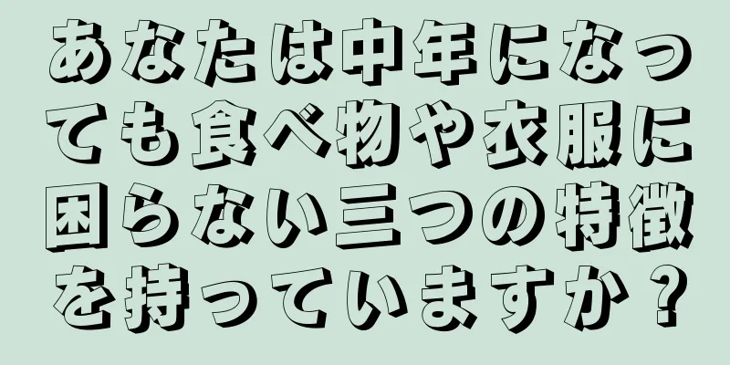 あなたは中年になっても食べ物や衣服に困らない三つの特徴を持っていますか？