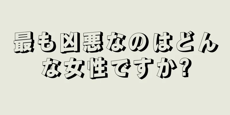 最も凶悪なのはどんな女性ですか?