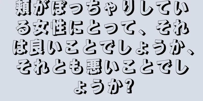 頬がぽっちゃりしている女性にとって、それは良いことでしょうか、それとも悪いことでしょうか?