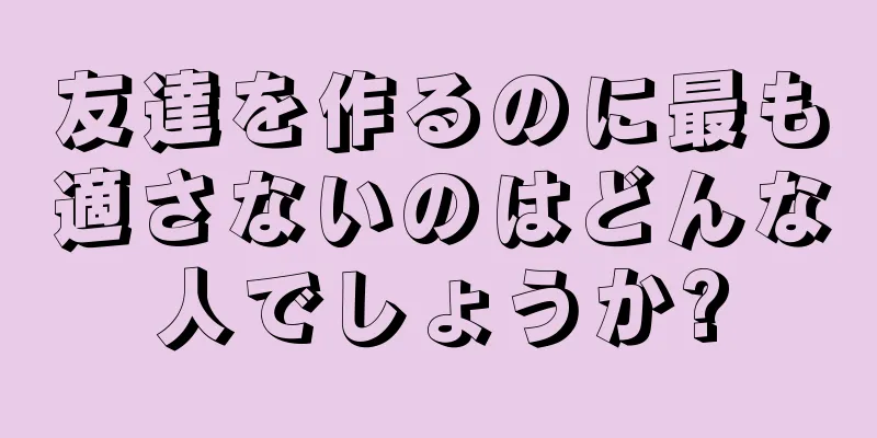 友達を作るのに最も適さないのはどんな人でしょうか?