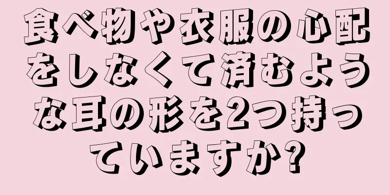 食べ物や衣服の心配をしなくて済むような耳の形を2つ持っていますか?