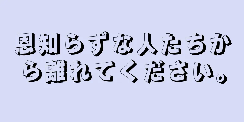 恩知らずな人たちから離れてください。