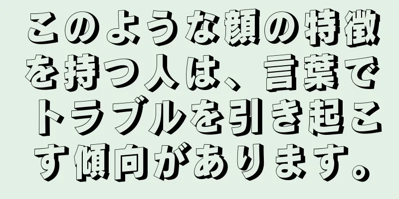 このような顔の特徴を持つ人は、言葉でトラブルを引き起こす傾向があります。