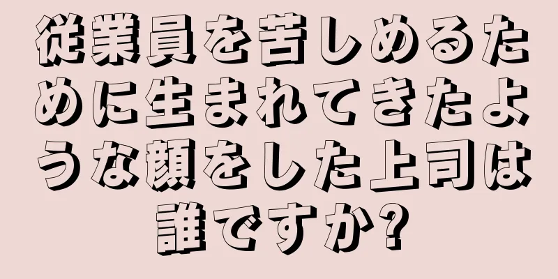 従業員を苦しめるために生まれてきたような顔をした上司は誰ですか?