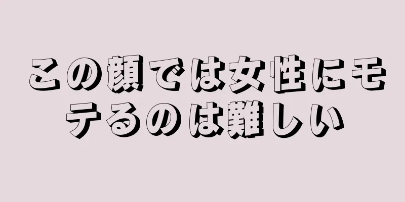 この顔では女性にモテるのは難しい