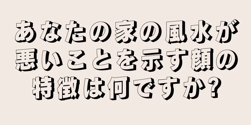 あなたの家の風水が悪いことを示す顔の特徴は何ですか?