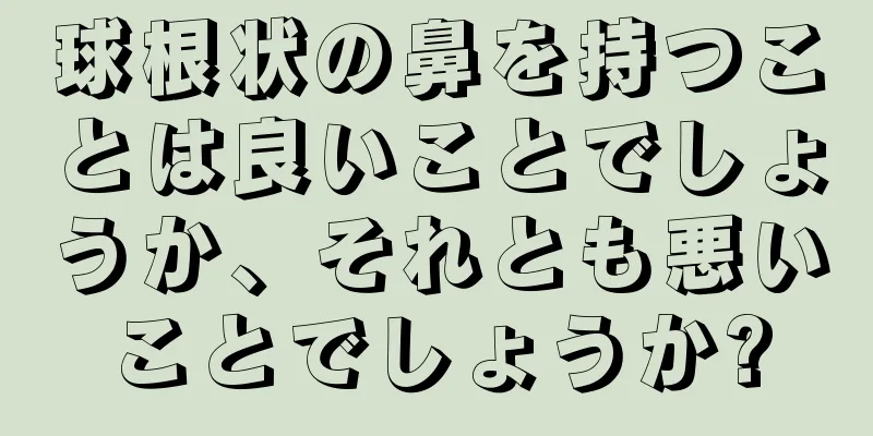 球根状の鼻を持つことは良いことでしょうか、それとも悪いことでしょうか?